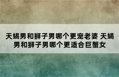 天蝎男和狮子男哪个更宠老婆 天蝎男和狮子男哪个更适合巨蟹女